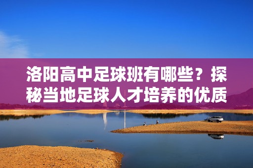 洛阳高中足球班有哪些？探秘当地足球人才培养的优质平台