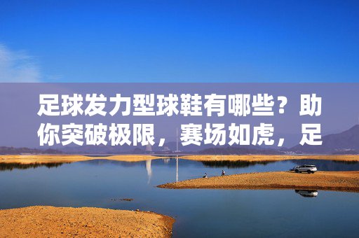 足球发力型球鞋有哪些？助你突破极限，赛场如虎，足球发力型球鞋有哪些？助你突破极限，赛场如虎！