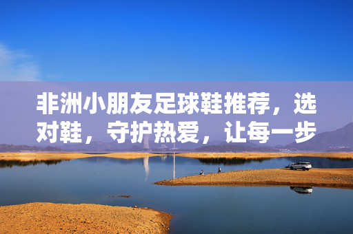 非洲小朋友足球鞋推荐，选对鞋，守护热爱，让每一步都充满活力