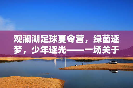 观澜湖足球夏令营，绿茵逐梦，少年逐光——一场关于足球与成长的夏日盛宴