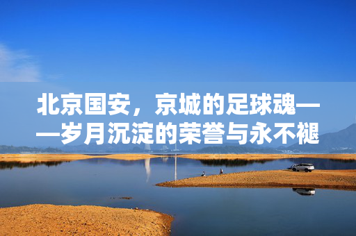北京国安,京城的足球魂——岁月沉淀的荣誉与永不褪色的热血