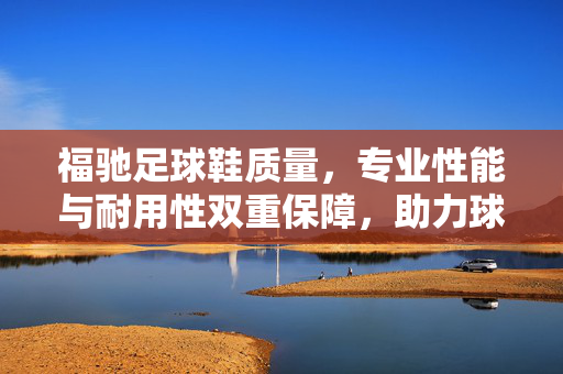 福驰足球鞋质量，专业性能与耐用性双重保障，助力球员赛场表现提升