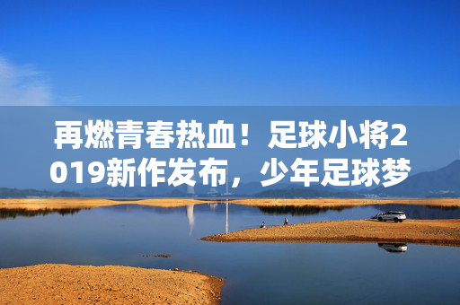 再燃青春热血！足球小将2019新作发布，少年足球梦再启航