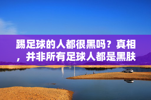 踢足球的人都很黑吗？真相，并非所有足球人都是黑肤色，背后有更多原因