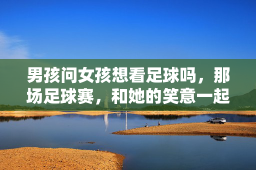 男孩问女孩想看足球吗，那场足球赛，和她的笑意一起滚进青春