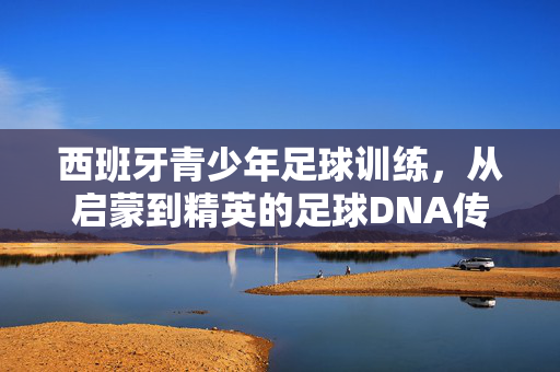 西班牙青少年足球训练，从启蒙到精英的足球DNA传承