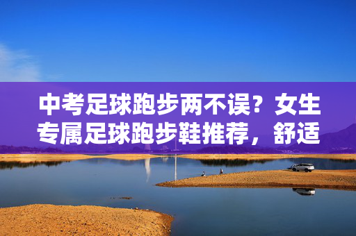 中考足球跑步两不误？女生专属足球跑步鞋推荐，舒适抓地全搞定！