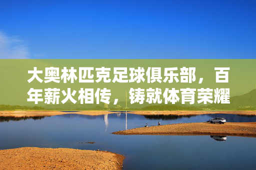 大奥林匹克足球俱乐部，百年薪火相传，铸就体育荣耀的典范，大奥林匹克足球俱乐部，百年薪火相传，铸就体育荣耀的典范