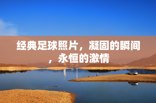 经典足球照片,凝固的瞬间,永恒的激情