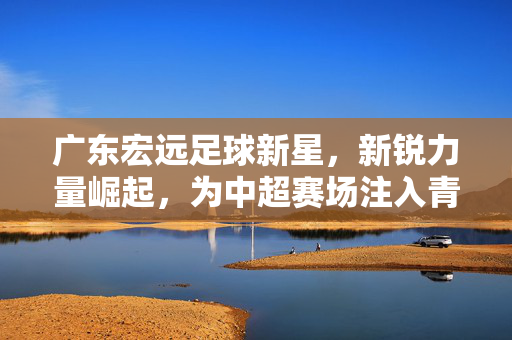 广东宏远足球新星，新锐力量崛起，为中超赛场注入青春活力与竞技激情