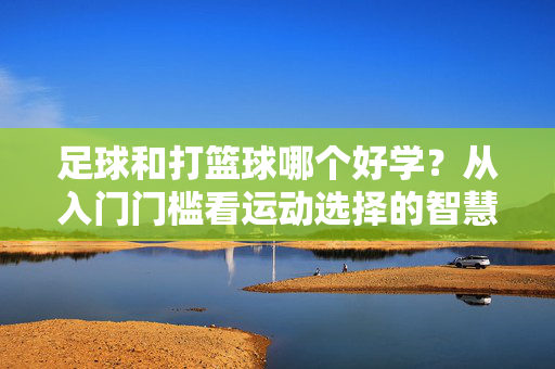 足球和打篮球哪个好学?从入门门槛看运动选择的智慧,足球和打篮球哪个好学?从入门门槛看运动选择的智慧