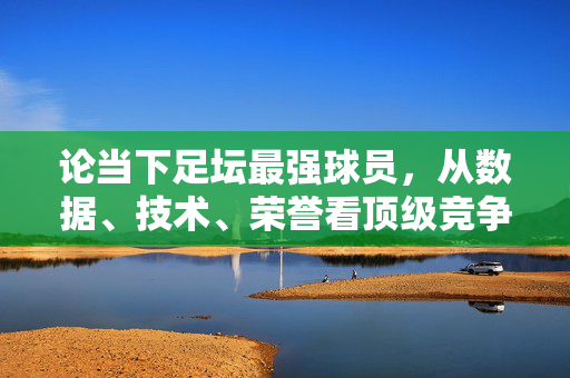 论当下足坛最强球员，从数据、技术、荣誉看顶级竞争者的多维解读