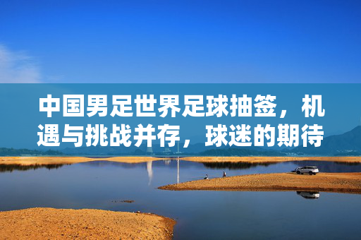 中国男足世界足球抽签，机遇与挑战并存，球迷的期待与现实的考量