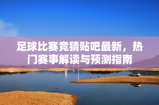足球比赛竞猜贴吧最新，热门赛事解读与预测指南