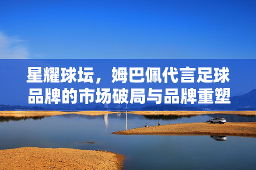 星耀球坛，姆巴佩代言足球品牌的市场破局与品牌重塑