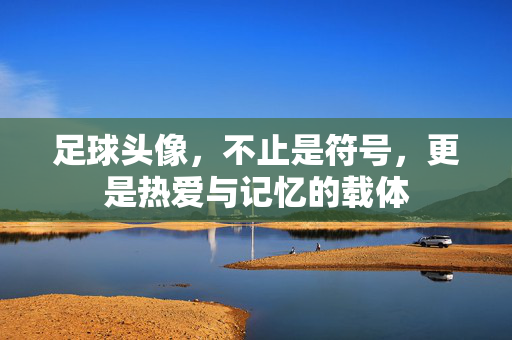 足球头像，不止是符号，更是热爱与记忆的载体