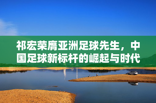 祁宏荣膺亚洲足球先生，中国足球新标杆的崛起与时代意义
