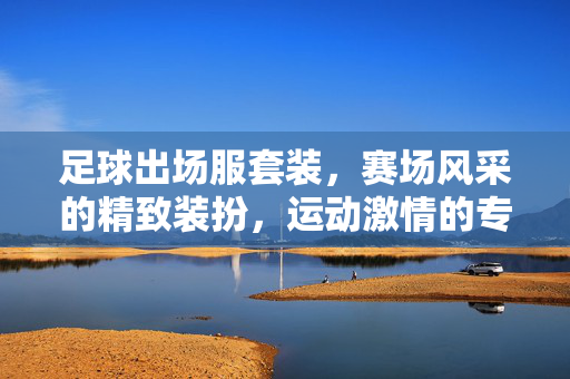 足球出场服套装，赛场风采的精致装扮，运动激情的专业装备