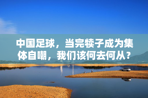 中国足球，当完犊子成为集体自嘲，我们该何去何从？