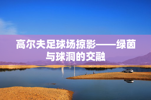 高尔夫足球场掠影——绿茵与球洞的交融