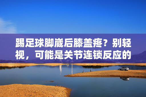 踢足球脚崴后膝盖疼？别轻视，可能是关节连锁反应的警示