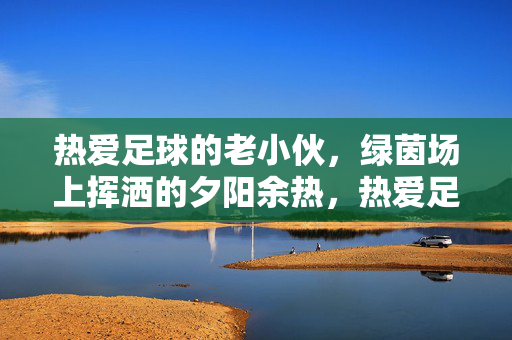 热爱足球的老小伙，绿茵场上挥洒的夕阳余热，热爱足球的老小伙，绿茵场上挥洒的夕阳余热