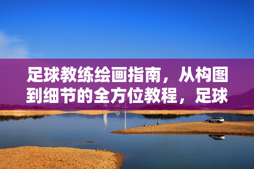 足球教练绘画指南，从构图到细节的全方位教程，足球教练绘画指南，从构图到细节的全方位教程