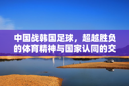 中国战韩国足球，超越胜负的体育精神与国家认同的交融