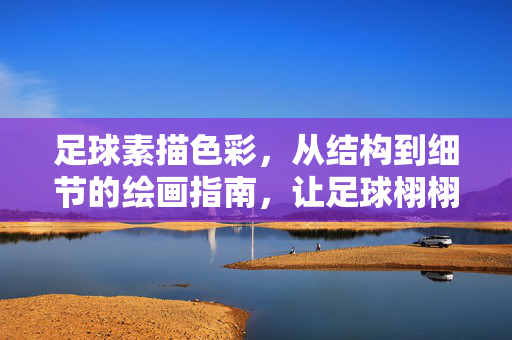 足球素描色彩，从结构到细节的绘画指南，让足球栩栩如生，足球素描色彩绘画指南，从结构到细节，让足球栩栩如生