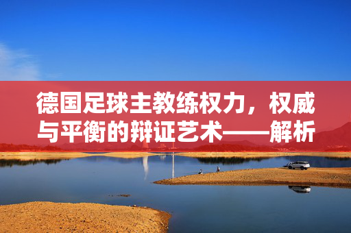 德国足球主教练权力，权威与平衡的辩证艺术——解析德甲教练的决策影响力与权力边界，德国足球主教练的权力边界，权威与平衡的辩证艺术——德甲教练决策影响力的多维解析