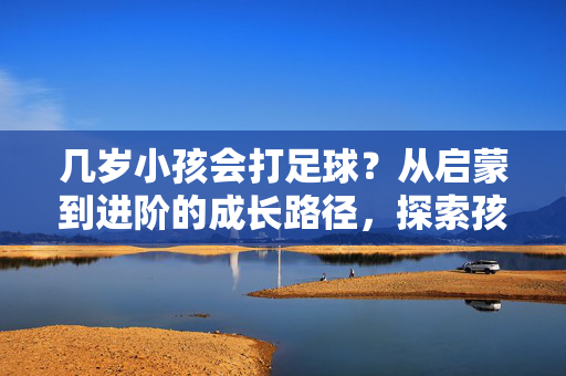 几岁小孩会打足球？从启蒙到进阶的成长路径，探索孩子足球启蒙的黄金年龄与关键阶段