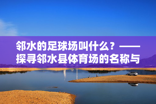 邻水的足球场叫什么？——探寻邻水县体育场的名称与特色