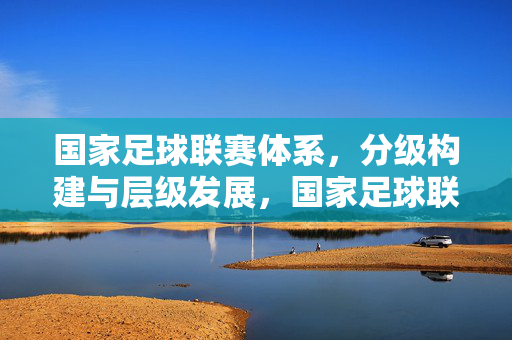 国家足球联赛体系，分级构建与层级发展，国家足球联赛体系，分级构建与层级发展