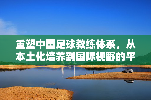 重塑中国足球教练体系，从本土化培养到国际视野的平衡之道