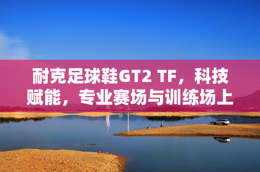 耐克足球鞋GT2 TF，科技赋能，专业赛场与训练场上的全能之选