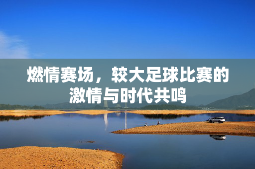 燃情赛场，较大足球比赛的激情与时代共鸣