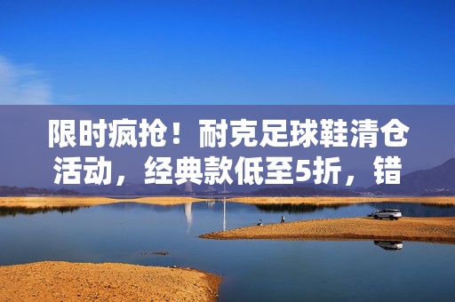 限时疯抢！耐克足球鞋清仓活动，经典款低至5折，错过再等一年！