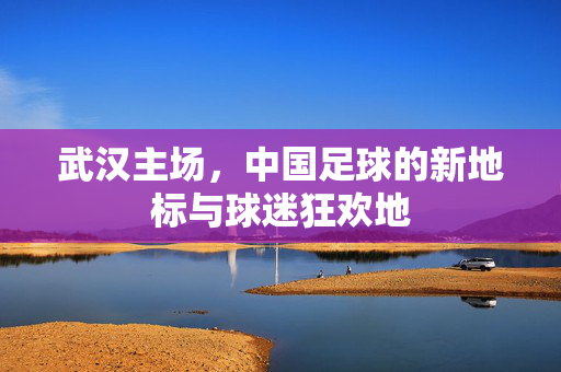 武汉主场，中国足球的新地标与球迷狂欢地