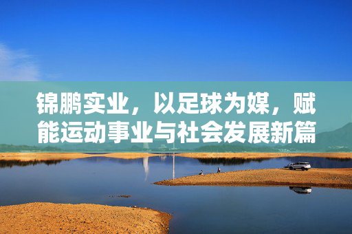 锦鹏实业，以足球为媒，赋能运动事业与社会发展新篇章，锦鹏实业，以足球为媒，赋能运动事业与社会发展新篇章