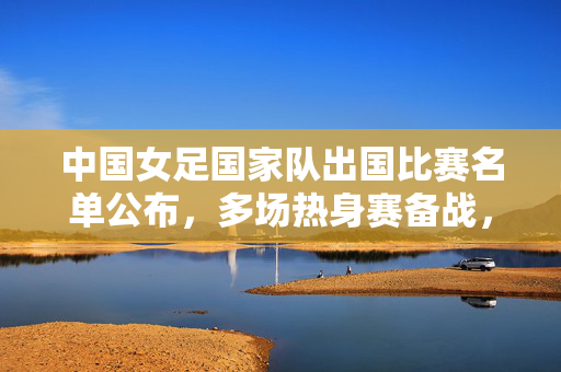 中国女足国家队出国比赛名单公布，多场热身赛备战，聚焦年轻力量与战术磨合