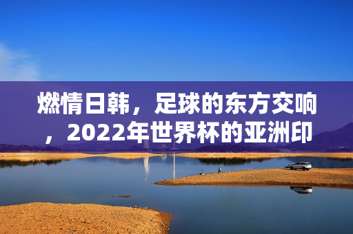 燃情日韩，足球的东方交响，2022年世界杯的亚洲印记与全球体育盛事，燃情日韩，足球的东方交响，2022年世界杯的亚洲印记与全球体育盛事