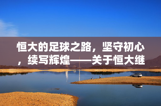 恒大的足球之路,坚守初心,续写辉煌——关于恒大继续经营足球的思考