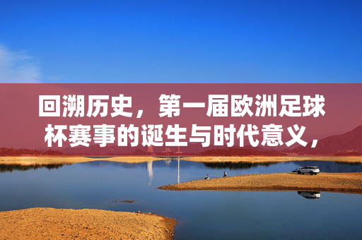 回溯历史，第一届欧洲足球杯赛事的诞生与时代意义，回溯历史，第一届欧洲足球杯的诞生与时代意义