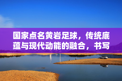 国家点名黄岩足球,传统底蕴与现代动能的融合,书写小城足球的振兴新篇,国家点名黄岩足球,传统底蕴与现代动能融合,书写小城足球振兴新篇