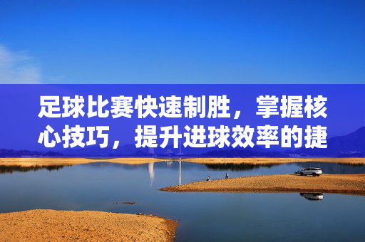 足球比赛快速制胜，掌握核心技巧，提升进球效率的捷径