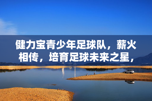 健力宝青少年足球队，薪火相传，培育足球未来之星，健力宝青少年足球队，薪火相传，培育足球未来之星