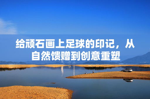 给顽石画上足球的印记，从自然馈赠到创意重塑