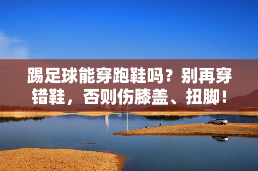 踢足球能穿跑鞋吗？别再穿错鞋，否则伤膝盖、扭脚！