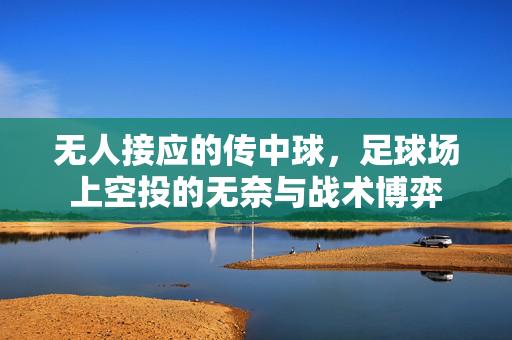 无人接应的传中球，足球场上空投的无奈与战术博弈