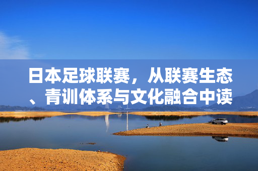 日本足球联赛，从联赛生态、青训体系与文化融合中读懂的启示，日本足球联赛，从联赛生态、青训体系与文化融合中读懂的启示